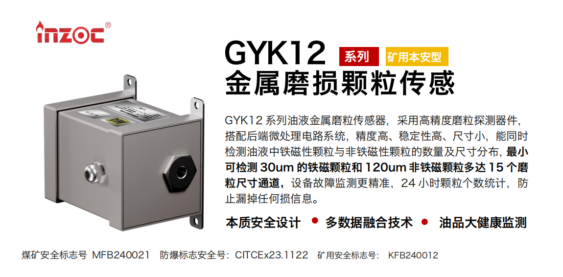 GYK12系列油液金屬磨粒傳感器，采用高精度磨粒探測器件，搭配后端微處理電路系統(tǒng)，精度高、穩(wěn)定性高、尺寸小，能同時檢測油液中鐵磁性顆粒與非鐵磁性顆粒的數(shù)量及尺寸分布，最小可檢測 30um 的鐵磁顆粒和 120um 非鐵磁顆粒多達 15 個磨粒尺寸通道，設(shè)備故障監(jiān)測更精準，24 小時顆粒個數(shù)統(tǒng)計，防止漏掉任何損信息。
行業(yè)：采煤機/掘進機/煤炭皮帶機/煤炭乳化水泵/減速機/刮板機/煤炭特種設(shè)備等
油品：齒輪油/液壓油/透平油/柴機油/煤炭設(shè)備專用油等
