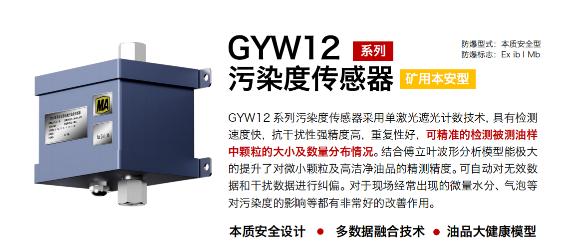 GYW12 系列礦用本安型污染度傳感器采用單激光遮光計數(shù)技術(shù)，具有檢測速度快，抗干擾性強精度高，重復(fù)性好，可精準的檢測被測油樣中顆粒的大小及數(shù)量分布情況。結(jié)合傅立葉波形分析模型能極大的提升了對微小顆粒及高潔凈油品的精測精度。可自動對無效數(shù)據(jù)和干擾數(shù)據(jù)進行糾偏。對于現(xiàn)場經(jīng)常出現(xiàn)的微量水分、氣泡等對污染度的影響等都有非常好的改善作用。
行業(yè)：轉(zhuǎn)載機、刮板機、采煤機、破碎機、皮帶機、盾構(gòu)機、大型設(shè)備等
油品：液壓油、齒輪油、空壓機油、燃氣機油等