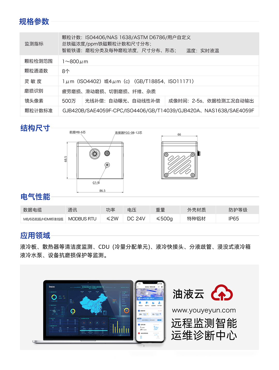 IFD-3H動態圖像顆粒傳感器參數：
規格參數：
1.顆粒計數:IS04406/NAS1638/ASTMD6786/用戶自定義/總鐵磁濃度/ppm鐵磁顆粒計數和尺寸分布;
2.智能鐵譜:磨粒分類及每種磨粒濃度，尺寸分布、形態;溫度:實時液溫
顆粒檢測范圍：1~800um
顆粒通道數：8個
靈敏度：1um (ISO4402)或4um (c) (GB/T18854, ISO11171)
磨損識別：疲勞磨損、滑動磨損、切割磨損、纖維、雜質
鏡頭像素：500萬，光線補償:自動曝光、自動線性補償成像時間:2-5s，依據檢測工況自動輸出
顆粒計數標準：GJB420B/SAE4059F-CPC/ISO4406/GB/T14039/GJB420A, NAS1638/SAE4059F
IFD-3H動態圖像顆粒傳感器應用領域：液冷板、散熱器等清潔度監測、CDU(冷量分配單元)、液冷快接頭、分液歧管、浸沒式液冷箱液冷水泵、設備抗磨損保護等監測。
