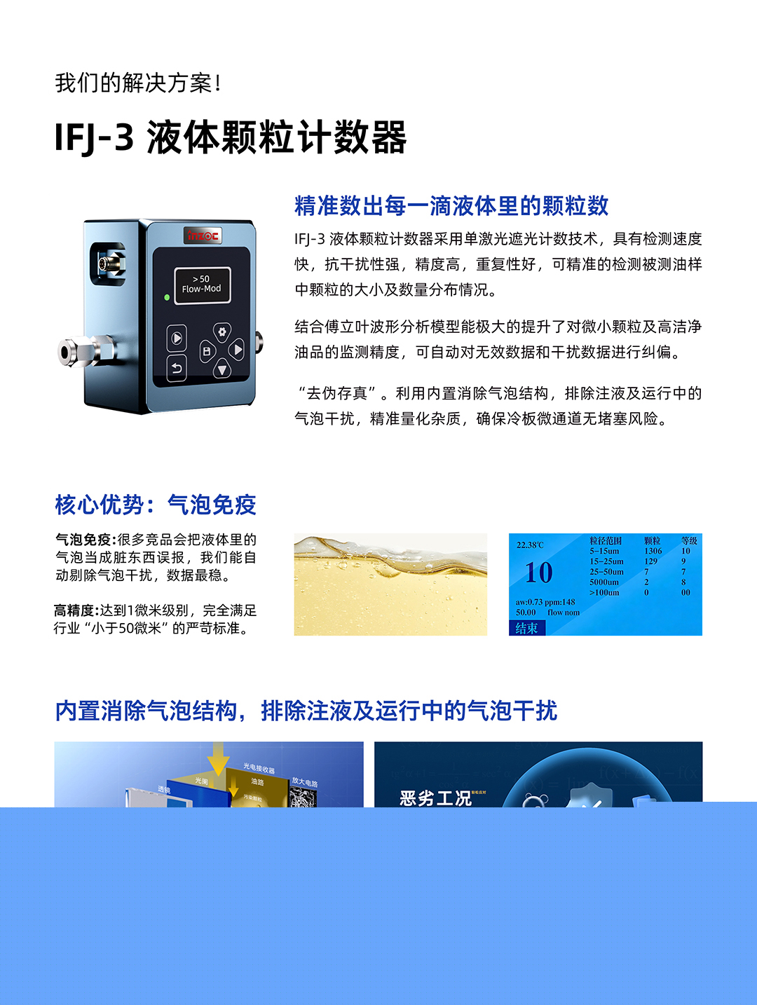IFJ-3 液體顆粒計數器
精準數出每一滴液體里的顆粒數
IFJ-3液體顆粒計數器采用單激光遮光計數技術，具有檢測速度快，抗干擾性強，精度高，重復性好，可精準的檢測被測油樣中顆粒的大小及數量分布情況。
結合傅立葉波形分析模型能極大的提升了對微小顆粒及高潔凈油品的監測精度，可自動對無效數據和干擾數據進行糾偏。
利用內置消除氣泡結構，排除注液及運行中的氣泡干擾，精準量化雜質，確保冷板微通道無堵塞風險。
核心優勢:氣泡免疫
氣泡免疫:很多競品會把液體里的氣泡當成臟東西誤報，我們能自動剔除氣泡干擾，數據最穩。
高精度:達到1微米級別，完全滿足行業小于50微米的嚴苛標準。