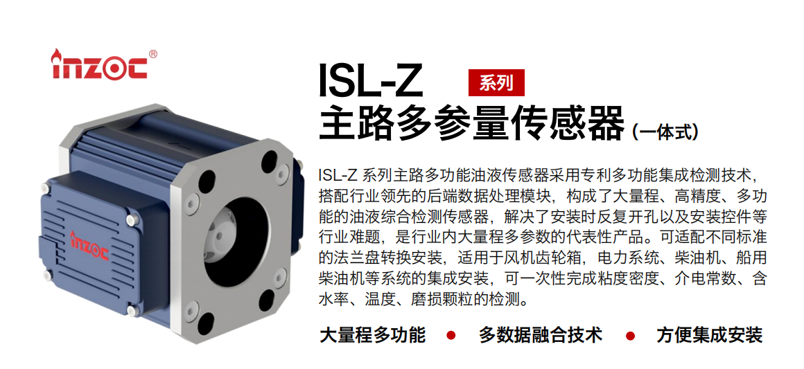 ISL-Z 系列主路多功能油液傳感器采用專利多功能集成檢測技術(shù)，搭配行業(yè)領(lǐng)先的后端數(shù)據(jù)處理模塊，構(gòu)成了大量程、高精度、多功能的油液綜合檢測傳感器，解決了安裝時反復(fù)開孔以及安裝控件等行業(yè)難題，是行業(yè)內(nèi)大量程多參數(shù)的代表性產(chǎn)品。可適配不同標準的法蘭盤轉(zhuǎn)換安裝，適用于風(fēng)機齒輪箱，電力系統(tǒng)、柴油機、船用柴油機等系統(tǒng)的集成安裝，可一次性完成粘度密度、介電常數(shù)、含水率、溫度、磨損顆粒的檢測。
                    應(yīng)用行業(yè)：鋼鐵、石化、盾構(gòu)、電力、風(fēng)電、大型設(shè)備、OEM 等
                    適用油品：齒輪油、液壓油、透平油、柴機油等